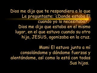 Dios me dijo que te respondiera a lo que Le preguntaste: ‘¿Donde estaba El cuando yo lo necesitaba?’.  Dios  me  dijo  que estaba en el mismo lugar, en el que estuvo cuando su otro hijo, JESUS, agonizaba  en la cruz.   Mami El estuvo junto a mí consolándome y dándome fuerzas y alentándome, así  como lo est á  con todos Sus hijos.  