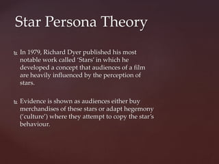  In 1979, Richard Dyer published his most
notable work called ‘Stars’ in which he
developed a concept that audiences of a film
are heavily influenced by the perception of
stars.
 Evidence is shown as audiences either buy
merchandises of these stars or adapt hegemony
(‘culture’) where they attempt to copy the star’s
behaviour.
Star Persona Theory
 