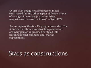 “A star is an image not a real person that is
constructed (as any other aspect of fiction is) out
of a range of materials (e.g. advertising,
magazines etc. as well as films)”. –Dyer, 1979
An example of this is a TV programme called The
X Factor that show a construction process: an
ordinary person is groomed or styled into
fulfilling record company and market
expectations.
Stars as constructions
 