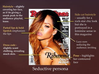 Seductive persona
Parted lips & bold
lipstick emphasizes
the lips
Lazy eyes
seducing the
audience; inviting
Dress code -
slightly scant
clothing, revealing
much skin.
Hairstyle – slightly
covering her face,
as if its giving a
sneak peak to the
audience: playful,
tease.
Pose – highlights
her contoured
face
Side cut hairstyle
– usually for a
rock-star chic look
but she is
portrayed in a
feminine sense in
this magazine
 