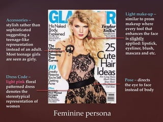 Feminine persona
Dress Code –
light pink floral
patterned dress
denotes the
stereotypical
representation of
women
Accessories –
stylish rather than
sophisticated
suggesting a
teenage-like
representation
instead of an adult.
Most teenage girls
are seen as girly.
Light make-up –
similar to prom
makeup where
every tool that
enhances the face
is slightly
applied: lipstick,
eyeliner, blush,
mascara and etc.
Pose – directs
the eye to face
instead of body
 