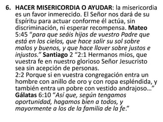 6. HACER MISERICORDIA O AYUDAR: la misericordia
es un favor inmerecido. El Señor nos dará de su
Espíritu para actuar conforme él actúa, sin
discriminación, ni esperar recompensa. Mateo
5:45 “para que seáis hijos de vuestro Padre que
está en los cielos, que hace salir su sol sobre
malos y buenos, y que hace llover sobre justos e
injustos.” Santiago 2 “2:1 Hermanos míos, que
vuestra fe en nuestro glorioso Señor Jesucristo
sea sin acepción de personas.
2:2 Porque si en vuestra congregación entra un
hombre con anillo de oro y con ropa espléndida, y
también entra un pobre con vestido andrajoso…”
Gálatas 6:10 “Así que, según tengamos
oportunidad, hagamos bien a todos, y
mayormente a los de la familia de la fe.”
 