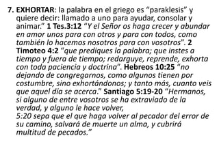 7. EXHORTAR: la palabra en el griego es “paraklesis” y
quiere decir: llamado a uno para ayudar, consolar y
animar.” 1 Tes.3:12 “Y el Señor os haga crecer y abundar
en amor unos para con otros y para con todos, como
también lo hacemos nosotros para con vosotros”. 2
Timoteo 4:2 “que prediques la palabra; que instes a
tiempo y fuera de tiempo; redarguye, reprende, exhorta
con toda paciencia y doctrina”. Hebreos 10:25 “no
dejando de congregarnos, como algunos tienen por
costumbre, sino exhortándonos; y tanto más, cuanto veis
que aquel día se acerca.” Santiago 5:19-20 “Hermanos,
si alguno de entre vosotros se ha extraviado de la
verdad, y alguno le hace volver,
5:20 sepa que el que haga volver al pecador del error de
su camino, salvará de muerte un alma, y cubrirá
multitud de pecados.”
 