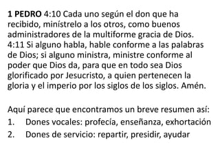 1 PEDRO 4:10 Cada uno según el don que ha
recibido, minístrelo a los otros, como buenos
administradores de la multiforme gracia de Dios.
4:11 Si alguno habla, hable conforme a las palabras
de Dios; si alguno ministra, ministre conforme al
poder que Dios da, para que en todo sea Dios
glorificado por Jesucristo, a quien pertenecen la
gloria y el imperio por los siglos de los siglos. Amén.
Aquí parece que encontramos un breve resumen así:
1. Dones vocales: profecía, enseñanza, exhortación
2. Dones de servicio: repartir, presidir, ayudar
 