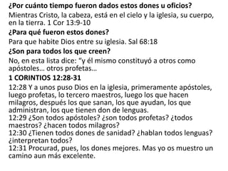 ¿Por cuánto tiempo fueron dados estos dones u oficios?
Mientras Cristo, la cabeza, está en el cielo y la iglesia, su cuerpo,
en la tierra. 1 Cor 13:9-10
¿Para qué fueron estos dones?
Para que habite Dios entre su iglesia. Sal 68:18
¿Son para todos los que creen?
No, en esta lista dice: “y él mismo constituyó a otros como
apóstoles… otros profetas…
1 CORINTIOS 12:28-31
12:28 Y a unos puso Dios en la iglesia, primeramente apóstoles,
luego profetas, lo tercero maestros, luego los que hacen
milagros, después los que sanan, los que ayudan, los que
administran, los que tienen don de lenguas.
12:29 ¿Son todos apóstoles? ¿son todos profetas? ¿todos
maestros? ¿hacen todos milagros?
12:30 ¿Tienen todos dones de sanidad? ¿hablan todos lenguas?
¿interpretan todos?
12:31 Procurad, pues, los dones mejores. Mas yo os muestro un
camino aun más excelente.
 