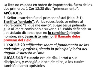 La lista no es dada en orden de importancia, fuera de los
dos primeros. 1 Cor 12:28 dice “primeramente”.
APÓSTOLES
El Señor Jesucristo fue el primer apóstol (Heb. 3:1).
Significa “enviado”. Varias veces Jesús se refiere al
Padre como “El que me envió”. Luego Jesús pidiendo
guía al Padre comisionó a su vez a 12. Pablo defiende su
apostolado diciendo que no lo comisionó ningún
hombre, sino Jesucristo mismo. El llamado debe
provenir del cielo.
EFESIOS 2:20 edificados sobre el fundamento de los
apóstoles y profetas, siendo la principal piedra del
ángulo Jesucristo mismo
LUCAS 6:13 Y cuando era de día, llamó a sus
discípulos, y escogió a doce de ellos, a los cuales
también llamó apóstoles
 