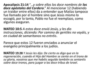 Apocalipsis 21:14 “…y sobre ellos los doce nombres de los
doce apóstoles del Cordero.” Al mencionar 12 (habiendo
un traidor entre ellos) da a entender que Matías tampoco
fue llamado por el hombre sino que Jesús mismo lo
escogió, por lo tanto, Pablo no fue el reemplazo, como
algunos aseguran.
MATEO 10:5 A estos doce envió Jesús, y les dio
instrucciones, diciendo: Por camino de gentiles no vayáis, y
en ciudad de samaritanos no entréis.
Parece que estos 12 fueron enviados a anunciar el
evangelio principalmente a los judíos.
MATEO 19:28 Y Jesús les dijo: De cierto os digo que en la
regeneración, cuando el Hijo del Hombre se siente en el trono de
su gloria, vosotros que me habéis seguido también os sentaréis
sobre doce tronos, para juzgar a las doce tribus de Israel.
 