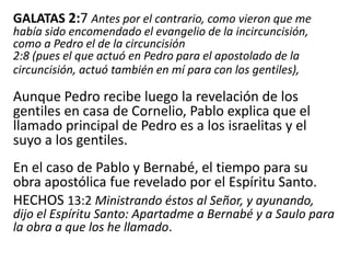 GALATAS 2:7 Antes por el contrario, como vieron que me
había sido encomendado el evangelio de la incircuncisión,
como a Pedro el de la circuncisión
2:8 (pues el que actuó en Pedro para el apostolado de la
circuncisión, actuó también en mí para con los gentiles),
Aunque Pedro recibe luego la revelación de los
gentiles en casa de Cornelio, Pablo explica que el
llamado principal de Pedro es a los israelitas y el
suyo a los gentiles.
En el caso de Pablo y Bernabé, el tiempo para su
obra apostólica fue revelado por el Espíritu Santo.
HECHOS 13:2 Ministrando éstos al Señor, y ayunando,
dijo el Espíritu Santo: Apartadme a Bernabé y a Saulo para
la obra a que los he llamado.
 