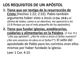 LOS REQUISITOS DE UN APÓSTOL
1. Tiene que ser testigo de la resurrección de
Cristo (Hechos 1:22; 2:32). Pablo también
argumenta haber visto a Jesús (1 Cor. 15:8 y al
último de todos, como a un abortivo, me apareció a mí.
15:9 Porque yo soy el más pequeño de los apóstoles).
2. Tiene que fundar iglesias, establecerlas,
cuidarlas y alimentarlas en la Palabra. (1 Cor. 9:1
“¿No soy apóstol?...¿No he visto a Jesús el Señor nuestro?
¿No sois vosotros mi obra en el Señor?”). El sello del
apostolado de Pablo para los corintios eran ellos
mismos por haber fundado la iglesia.
Leer 1 Cor. 4:15
 