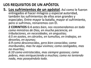 LOS REQUISITOS DE UN APÓSTOL
5. Los sufrimientos de un apóstol. Así como le fueron
entregados el hacer milagros y especial autoridad,
también los sufrimientos de ellos eran grandes y
especiales. Entre mayor la batalla, mayor el sufrimiento,
pero si sufrimos, reinaremos con Él.
2 CORINTIOS 6:4 antes bien, nos recomendamos en todo
como ministros de Dios, en mucha paciencia, en
tribulaciones, en necesidades, en angustias;
6:5 en azotes, en cárceles, en tumultos, en trabajos, en
desvelos, en ayunos;
6:9 como desconocidos, pero bien conocidos; como
moribundos, mas he aquí vivimos; como castigados, mas
no muertos;
6:10 como entristecidos, mas siempre gozosos; como
pobres, mas enriqueciendo a muchos; como no teniendo
nada, mas poseyéndolo todo.
 