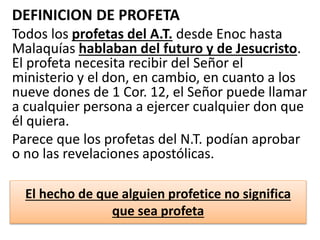 DEFINICION DE PROFETA
Todos los profetas del A.T. desde Enoc hasta
Malaquías hablaban del futuro y de Jesucristo.
El profeta necesita recibir del Señor el
ministerio y el don, en cambio, en cuanto a los
nueve dones de 1 Cor. 12, el Señor puede llamar
a cualquier persona a ejercer cualquier don que
él quiera.
Parece que los profetas del N.T. podían aprobar
o no las revelaciones apostólicas.
El hecho de que alguien profetice no significa
que sea profeta
 