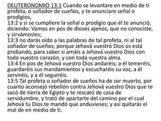 DEUTERONOMIO 13:1 Cuando se levantare en medio de ti
profeta, o soñador de sueños, y te anunciare señal o
prodigios,
13:2 y si se cumpliere la señal o prodigio que él te anunció,
diciendo: Vamos en pos de dioses ajenos, que no conociste,
y sirvámosles;
13:3 no darás oído a las palabras de tal profeta, ni al tal
soñador de sueños; porque Jehová vuestro Dios os está
probando, para saber si amáis a Jehová vuestro Dios con
todo vuestro corazón, y con toda vuestra alma.
13:4 En pos de Jehová vuestro Dios andaréis; a él temeréis,
guardaréis sus mandamientos y escucharéis su voz, a él
serviréis, y a él seguiréis.
13:5 Tal profeta o soñador de sueños ha de ser muerto, por
cuanto aconsejó rebelión contra Jehová vuestro Dios que te
sacó de tierra de Egipto y te rescató de casa de
servidumbre, y trató de apartarte del camino por el cual
Jehová tu Dios te mandó que anduvieses; y así quitarás el
mal de en medio de ti.
 