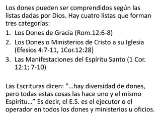 Los dones pueden ser comprendidos según las
listas dadas por Dios. Hay cuatro listas que forman
tres categorías:
1. Los Dones de Gracia (Rom.12:6-8)
2. Los Dones o Ministerios de Cristo a su Iglesia
(Efesios 4:7-11, 1Cor.12:28)
3. Las Manifestaciones del Espíritu Santo (1 Cor.
12:1; 7-10)
Las Escrituras dicen: “…hay diversidad de dones,
pero todas estas cosas las hace uno y el mismo
Espíritu…” Es decir, el E.S. es el ejecutor o el
operador en todos los dones y ministerios u oficios.
 