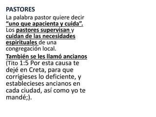 PASTORES
La palabra pastor quiere decir
“uno que apacienta y cuida”.
Los pastores supervisan y
cuidan de las necesidades
espirituales de una
congregación local.
También se les llamó ancianos
(Tito 1:5 Por esta causa te
dejé en Creta, para que
corrigieses lo deficiente, y
establecieses ancianos en
cada ciudad, así como yo te
mandé;).
 