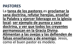 PASTORES
La tarea de los pastores es proclamar la
sana doctrina, refutar herejías, enseñar
la Palabra y ejercer liderazgo en la iglesia
local; ser ejemplo de pureza y sana
doctrina, y ver que todos los creyentes
permanezcan en la Gracia Divina.
Alimentan a las ovejas y las defienden de
falsas enseñanzas y de enemigo. Jesús,
como el buen pastor es modelo.
 