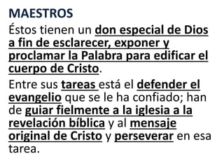 MAESTROS
Éstos tienen un don especial de Dios
a fin de esclarecer, exponer y
proclamar la Palabra para edificar el
cuerpo de Cristo.
Entre sus tareas está el defender el
evangelio que se le ha confiado; han
de guiar fielmente a la iglesia a la
revelación bíblica y al mensaje
original de Cristo y perseverar en esa
tarea.
 