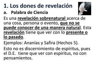 1. Los dones de revelación
a. Palabra de Ciencia
Es una revelación sobrenatural acerca de
una cosa, persona o evento, que no se
puede conocer de una manera natural. Esta
revelación tiene que ver con lo presente o
lo pasado.
Ejemplos: Ananías y Safira (Hechos 5).
Esto no es discernimiento de espíritus, pues
el D.E. tiene que ver con espíritus, no con
pensamientos.
 