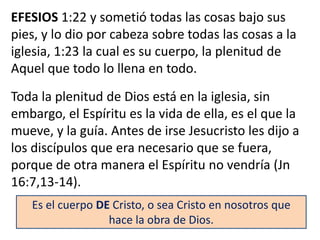 EFESIOS 1:22 y sometió todas las cosas bajo sus
pies, y lo dio por cabeza sobre todas las cosas a la
iglesia, 1:23 la cual es su cuerpo, la plenitud de
Aquel que todo lo llena en todo.
Toda la plenitud de Dios está en la iglesia, sin
embargo, el Espíritu es la vida de ella, es el que la
mueve, y la guía. Antes de irse Jesucristo les dijo a
los discípulos que era necesario que se fuera,
porque de otra manera el Espíritu no vendría (Jn
16:7,13-14).
Es el cuerpo DE Cristo, o sea Cristo en nosotros que
hace la obra de Dios.
 