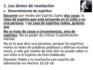 1. Los dones de revelación
c. Discernimiento de espíritus
Discernir por medio del Espíritu Santo dos cosas: la
clase de espíritu que está actuando en el culto o en
una persona, y en caso de espíritus malos, quienes
son.
No se trata de cosas o circunstancias, sino de
espíritus. No es poder de criticar ni penetración
mental.
No es lo que dice una persona, porque los espíritus
malos se valen de palabras piadosas y bíblicas muchas
veces, y solo por medio de este don se puede saber si
son ellos o el Espíritu de Dios hablando.
Ejemplo: Pablo y la muchacha con espíritu de
adivinación en Hechos 16:16-18
 