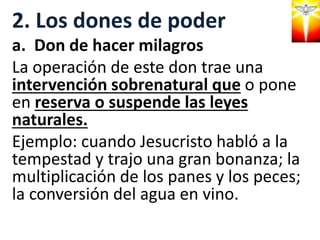 2. Los dones de poder
a. Don de hacer milagros
La operación de este don trae una
intervención sobrenatural que o pone
en reserva o suspende las leyes
naturales.
Ejemplo: cuando Jesucristo habló a la
tempestad y trajo una gran bonanza; la
multiplicación de los panes y los peces;
la conversión del agua en vino.
 