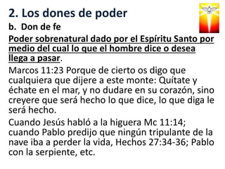 2. Los dones de poder
b. Don de fe
Poder sobrenatural dado por el Espíritu Santo por
medio del cual lo que el hombre dice o desea
llega a pasar.
Marcos 11:23 Porque de cierto os digo que
cualquiera que dijere a este monte: Quítate y
échate en el mar, y no dudare en su corazón, sino
creyere que será hecho lo que dice, lo que diga le
será hecho.
Cuando Jesús habló a la higuera Mc 11:14;
cuando Pablo predijo que ningún tripulante de la
nave iba a perder la vida, Hechos 27:34-36; Pablo
con la serpiente, etc.
 