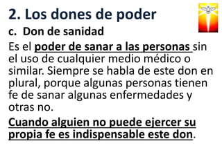 2. Los dones de poder
c. Don de sanidad
Es el poder de sanar a las personas sin
el uso de cualquier medio médico o
similar. Siempre se habla de este don en
plural, porque algunas personas tienen
fe de sanar algunas enfermedades y
otras no.
Cuando alguien no puede ejercer su
propia fe es indispensable este don.
 
