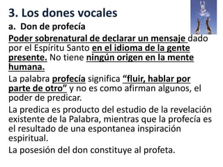 3. Los dones vocales
a. Don de profecía
Poder sobrenatural de declarar un mensaje dado
por el Espíritu Santo en el idioma de la gente
presente. No tiene ningún origen en la mente
humana.
La palabra profecía significa “fluir, hablar por
parte de otro” y no es como afirman algunos, el
poder de predicar.
La predica es producto del estudio de la revelación
existente de la Palabra, mientras que la profecía es
el resultado de una espontanea inspiración
espiritual.
La posesión del don constituye al profeta.
 