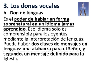 3. Los dones vocales
b. Don de lenguas
Es el poder de hablar en forma
sobrenatural en un idioma jamás
aprendido. Ese idioma solo es
comprensible para los oyentes
mediante la interpretación de lenguas.
Puede haber dos clases de mensajes en
lenguas: una alabanza para el Señor, y
segundo, un mensaje definido para la
iglesia.
 