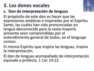 3. Los dones vocales
c. Don de interpretación de lenguas
El propósito de este don es hacer que las
expresiones extáticas e inspiradas por el Espíritu
Santo, las cuales han sido pronunciadas en
lengua desconocida para la vasta mayoría
presente sean comprendidas por el
entendimiento general de todos, en el lenguaje
común.
El mismo Espíritu que inspira las lenguas, inspira
la interpretación.
El don de lenguas acompañado de interpretación
equivale a profecía, 1 Cor 14:22.
 