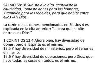 SALMO 68:18 Subiste a lo alto, cautivaste la
cautividad, Tomaste dones para los hombres,
Y también para los rebeldes, para que habite entre
ellos JAH Dios.
La razón de los dones mencionados en Efesios 4 es
explicada en la cita anterior: “… para que habite
entre ellos Dios.”
1 CORINTIOS 12:4 Ahora bien, hay diversidad de
dones, pero el Espíritu es el mismo.
12:5 Y hay diversidad de ministerios, pero el Señor es
el mismo.
12:6 Y hay diversidad de operaciones, pero Dios, que
hace todas las cosas en todos, es el mismo.
 