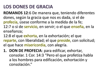 LOS DONES DE GRACIA
ROMANOS 12:6 De manera que, teniendo diferentes
dones, según la gracia que nos es dada, si el de
, úsese conforme a la medida de la fe;
12:7 o si de , en servir; o el que , en la
enseñanza;
12:8 el que , en la exhortación; el que
, con liberalidad; el que , con solicitud;
el que hace , con alegría.
1. DON DE PROFECIA: para edificar, exhortar,
consolar. 1 Cor. 14:3 “Pero el que profetiza habla
a los hombres para edificación, exhortación y
consolación.”
 