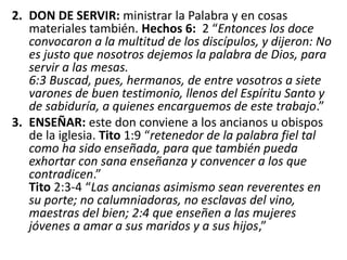 2. DON DE SERVIR: ministrar la Palabra y en cosas
materiales también. Hechos 6: 2 “Entonces los doce
convocaron a la multitud de los discípulos, y dijeron: No
es justo que nosotros dejemos la palabra de Dios, para
servir a las mesas.
6:3 Buscad, pues, hermanos, de entre vosotros a siete
varones de buen testimonio, llenos del Espíritu Santo y
de sabiduría, a quienes encarguemos de este trabajo.”
3. ENSEÑAR: este don conviene a los ancianos u obispos
de la iglesia. Tito 1:9 “retenedor de la palabra fiel tal
como ha sido enseñada, para que también pueda
exhortar con sana enseñanza y convencer a los que
contradicen.”
Tito 2:3-4 “Las ancianas asimismo sean reverentes en
su porte; no calumniadoras, no esclavas del vino,
maestras del bien; 2:4 que enseñen a las mujeres
jóvenes a amar a sus maridos y a sus hijos,”
 