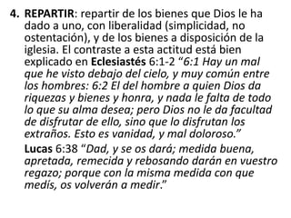 4. REPARTIR: repartir de los bienes que Dios le ha
dado a uno, con liberalidad (simplicidad, no
ostentación), y de los bienes a disposición de la
iglesia. El contraste a esta actitud está bien
explicado en Eclesiastés 6:1-2 “6:1 Hay un mal
que he visto debajo del cielo, y muy común entre
los hombres: 6:2 El del hombre a quien Dios da
riquezas y bienes y honra, y nada le falta de todo
lo que su alma desea; pero Dios no le da facultad
de disfrutar de ello, sino que lo disfrutan los
extraños. Esto es vanidad, y mal doloroso.”
Lucas 6:38 “Dad, y se os dará; medida buena,
apretada, remecida y rebosando darán en vuestro
regazo; porque con la misma medida con que
medís, os volverán a medir.”
 
