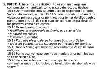 5. PRESIDIR: hacerlo con solicitud. No es dominar, requiere
comprensión y humildad, como el caso de Jacobo. Hechos
15:13-20 “Y cuando ellos callaron, Jacobo respondió diciendo:
Varones hermanos, oídme. 15:14 Simón ha contado cómo Dios
visitó por primera vez a los gentiles, para tomar de ellos pueblo
para su nombre. 15:15 Y con esto concuerdan las palabras de
los profetas, como está escrito:
15:16 Después de esto volveré
Y reedificaré el tabernáculo de David, que está caído;
Y repararé sus ruinas,
Y lo volveré a levantar,
15:17 Para que el resto de los hombres busque al Señor,
Y todos los gentiles, sobre los cuales es invocado mi nombre,
15:18 Dice el Señor, que hace conocer todo esto desde tiempos
antiguos.
15:19 Por lo cual yo juzgo que no se inquiete a los gentiles que
se convierten a Dios,
15:20 sino que se les escriba que se aparten de las
contaminaciones de los ídolos, de fornicación, de ahogado y de
sangre.”
 