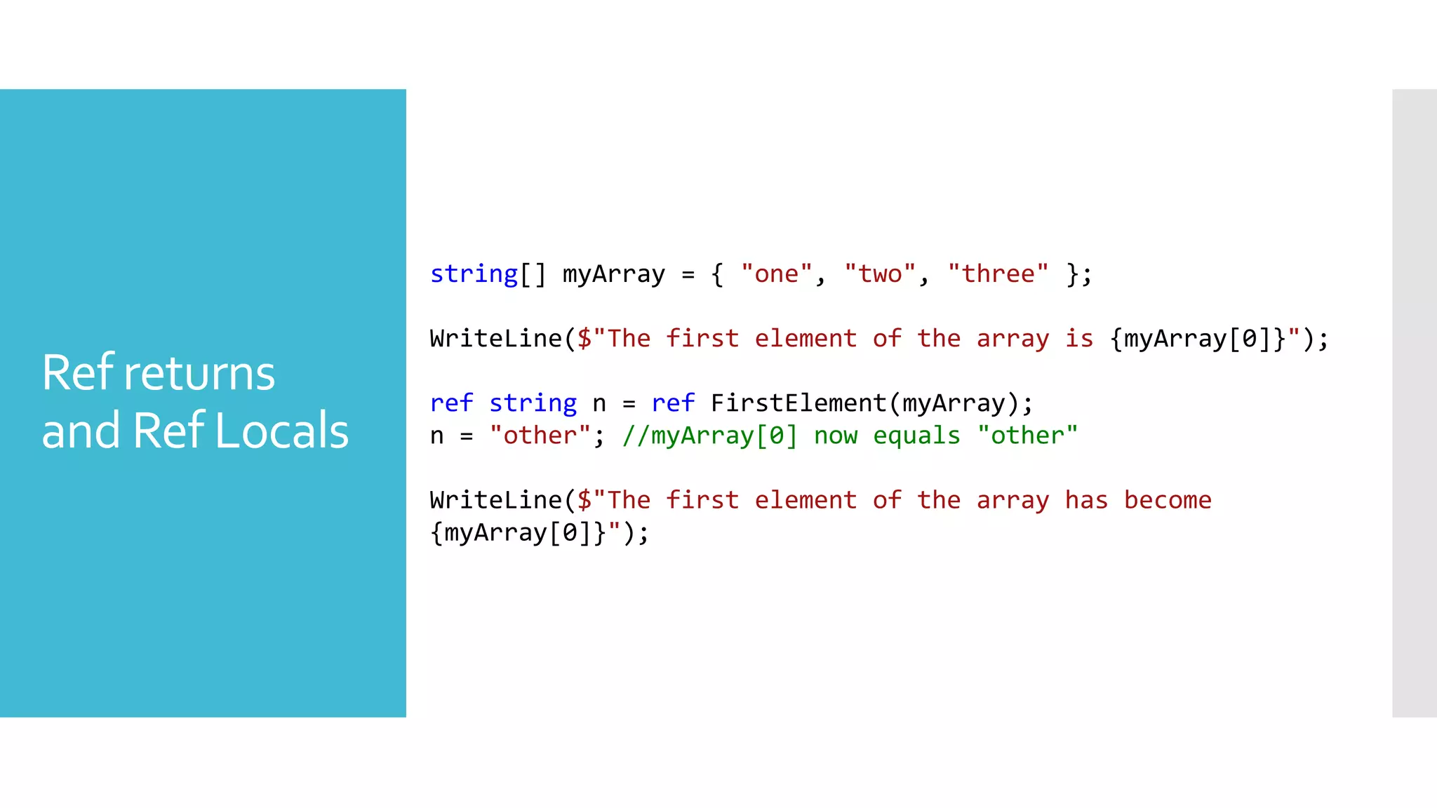 Ref returns
and Ref Locals
string[] myArray = { "one", "two", "three" };
WriteLine($"The first element of the array is {myArray[0]}");
ref string n = ref FirstElement(myArray);
n = "other"; //myArray[0] now equals "other"
WriteLine($"The first element of the array has become
{myArray[0]}");
 