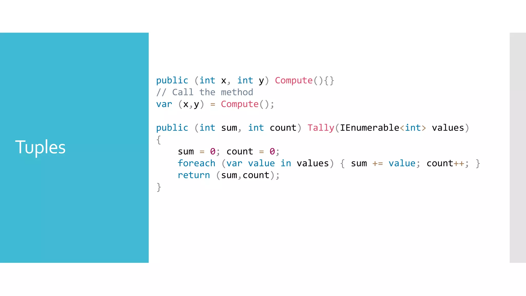 Tuples
public (int x, int y) Compute(){}
// Call the method
var (x,y) = Compute();
public (int sum, int count) Tally(IEnumerable<int> values)
{
sum = 0; count = 0;
foreach (var value in values) { sum += value; count++; }
return (sum,count);
}
 
