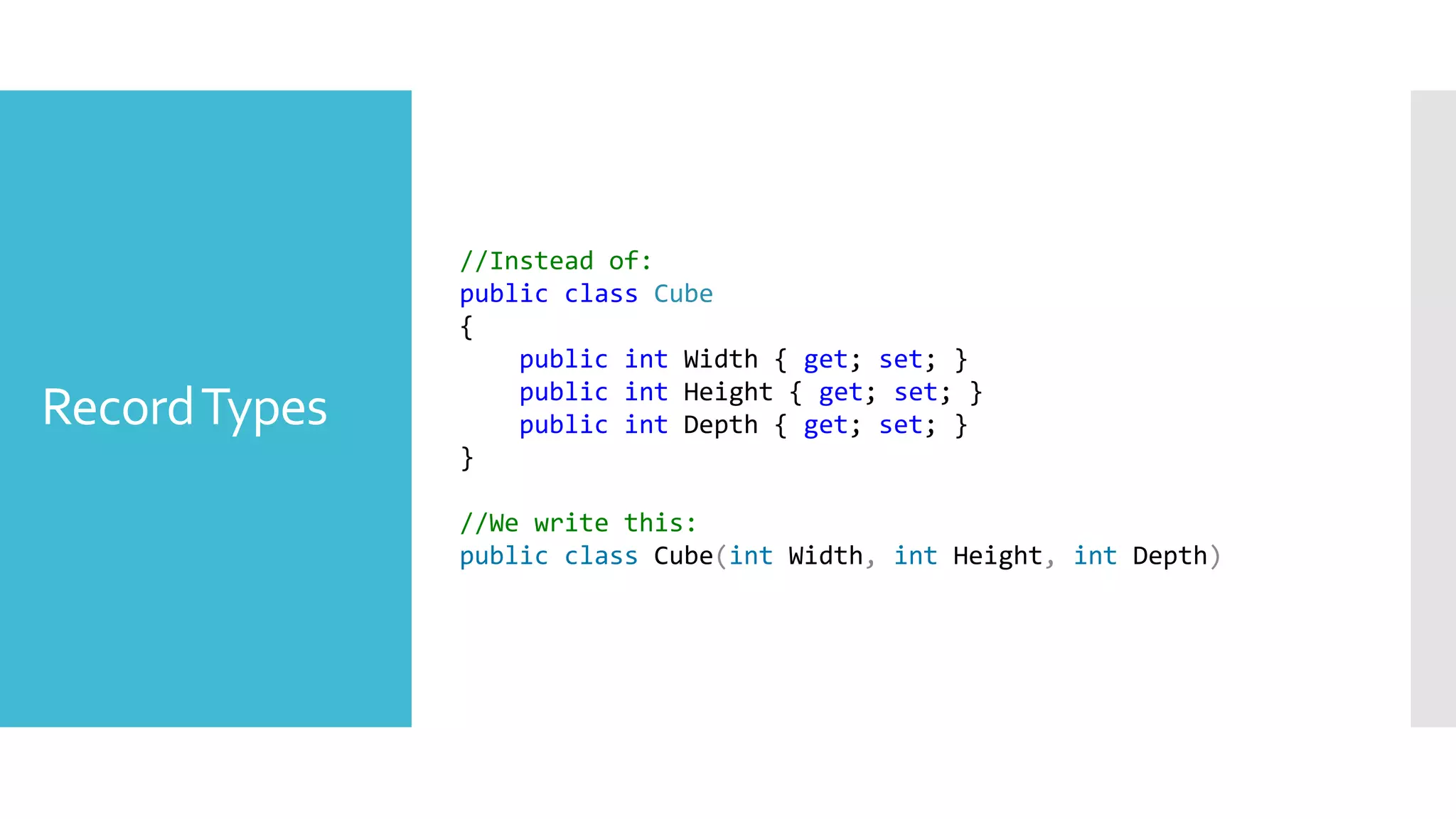 RecordTypes
//Instead of:
public class Cube
{
public int Width { get; set; }
public int Height { get; set; }
public int Depth { get; set; }
}
//We write this:
public class Cube(int Width, int Height, int Depth)
 