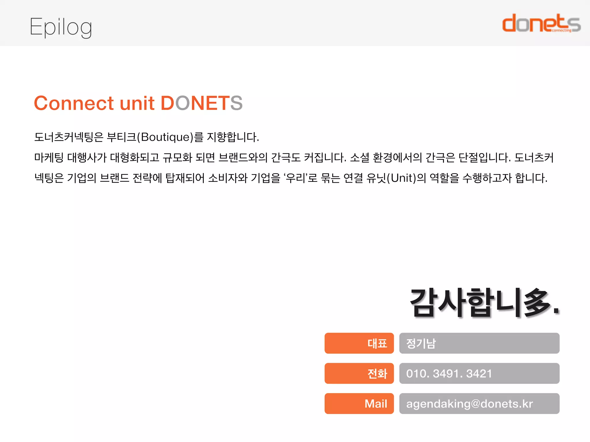 Marketing is Connecting 
도너츠커넥팅은 혁신적인 아이디어를 실행하며 이해관계자 간의 연결을 조직, 협력하며 가치를 공유합니다. 
Connect 
DO 
Networks 
Donets 
Connecting 
마케팅 커뮤니케이션 전문가 
MKT Comm. Specialist 
소셜 채널 전문가 
MKT Donut Designer 
관계 관리 전문가 
Relationship Organizer 
실행력 혁신 협업 연결 가치 나눔 
Execution | Innovation | Collaboration | Connected | Value Share 
 