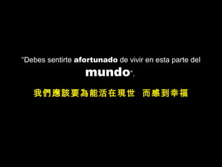 “ Debes sentirte  afortunado  de vivir en esta parte del  mundo ”.  我們應該要為能活在現世  而感到幸福 