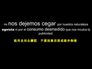 no  nos dejemos cegar  por nuestra  naturaleza  egoísta  ni por el  consumo desmedido  que nos inculca la publicidad. 能用良知去體認  不要刻意忽視或裝作無睹  