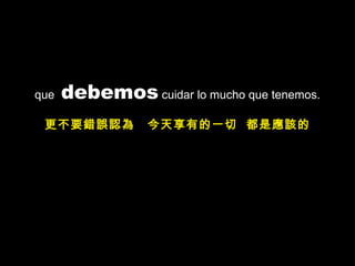 que  debemos  cuidar lo mucho que tenemos. 更不要錯誤認為  今天享有的一切  都是應該的 