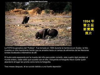 1994 年 普立茲 新聞獎 照片 La FOTO la ganadora del “Pulitzer”. Fue tomada en 1994 durante la hambruna en Sudan, la foto muestra un niño hambriento herido que se arrastra hacia un campo de alimentos de las Naciones Unidas localizada a kilómetros de allí. El buitre está esperando por la muerte del niño para poder comerlo, este cuadro dejó perplejo al mundo entero, nadie sabe que sucedió con el niño, incluyendo el fotografo Kevin Carter quien abandonó el lugar tan pronto como tomo la fotografia. Tres meses despues, él se suicido debido a una fuerte depresión 