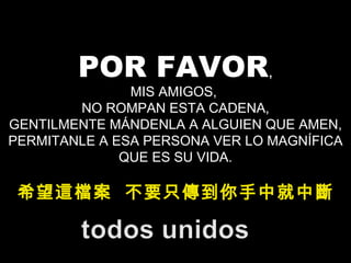 POR FAVOR , MIS AMIGOS,  NO ROMPAN ESTA CADENA, GENTILMENTE MÁNDENLA A ALGUIEN QUE AMEN, PERMITANLE A ESA PERSONA VER LO MAGNÍFICA QUE ES SU VIDA. 希望這檔案  不要只傳到你手中就中斷 