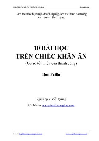 10 BÀI HỌC TRÊN CHIẾC KHĂN ĂN                                   Don Failla


   Làm thế nào thực hiện doanh nghiệp lớn và thành đạt trong
                    kinh doanh theo mạng




       10 BÀI HỌC
   TRÊN CHIẾC KHĂN ĂN
              (Cơ sở tối thiểu của thành công)

                                    Don Failla




                          Người dịch: Viễn Quang

                 Sửa bản in: www.tiepthimangluoi.com




E-mail: tiepthimangluoi@gmail.com                www.tiepthimangluoi.com 1
 