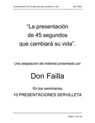 La presentación de 45 segundos que cambiará su vida

Don Failla

“La presentación
de 45 segundos
que cambiará su vida”.

Una adaptación del material presentado por

Don Failla
En los seminarios

10 PRESENTACIONES SERVILLETA

Página 1 de 119

 