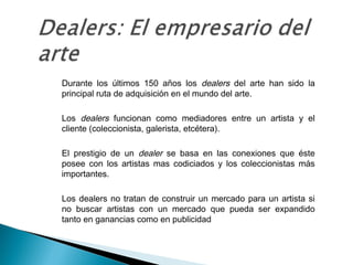 • Durante los últimos 150 años los dealers del arte han sido la
principal ruta de adquisición en el mundo del arte.
• Los dealers funcionan como mediadores entre un artista y el
cliente (coleccionista, galerista, etcétera).
• El prestigio de un dealer se basa en las conexiones que éste
posee con los artistas mas codiciados y los coleccionistas más
importantes.
• Los dealers no tratan de construir un mercado para un artista si
no buscar artistas con un mercado que pueda ser expandido
tanto en ganancias como en publicidad
 