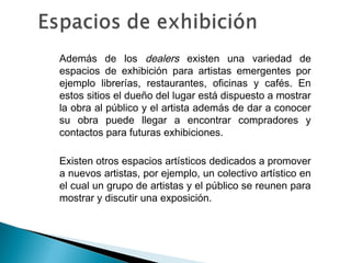 • Además de los dealers existen una variedad de
espacios de exhibición para artistas emergentes por
ejemplo librerías, restaurantes, oficinas y cafés. En
estos sitios el dueño del lugar está dispuesto a mostrar
la obra al público y el artista además de dar a conocer
su obra puede llegar a encontrar compradores y
contactos para futuras exhibiciones.
• Existen otros espacios artísticos dedicados a promover
a nuevos artistas, por ejemplo, un colectivo artístico en
el cual un grupo de artistas y el público se reunen para
mostrar y discutir una exposición.
 