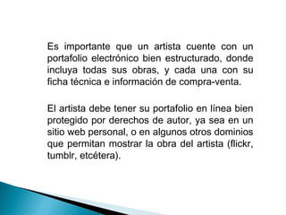 • Es importante que un artista cuente con un
portafolio electrónico bien estructurado, donde
incluya todas sus obras, y cada una con su
ficha técnica e información de compra-venta.
• El artista debe tener su portafolio en línea bien
protegido por derechos de autor, ya sea en un
sitio web personal, o en algunos otros dominios
que permitan mostrar la obra del artista (flickr,
tumblr, etcétera).
 
