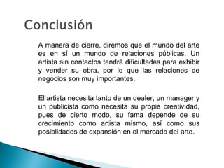 • A manera de cierre, diremos que el mundo del arte
es en sí un mundo de relaciones públicas. Un
artista sin contactos tendrá dificultades para exhibir
y vender su obra, por lo que las relaciones de
negocios son muy importantes.
• El artista necesita tanto de un dealer, un manager y
un publicista como necesita su propia creatividad,
pues de cierto modo, su fama depende de su
crecimiento como artista mismo, así como sus
posiblidades de expansión en el mercado del arte.
 