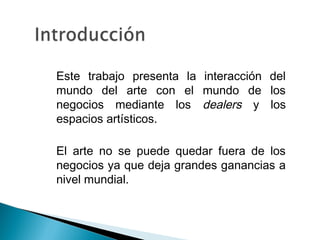 • Este trabajo presenta la interacción del
mundo del arte con el mundo de los
negocios mediante los dealers y los
espacios artísticos.
• El arte no se puede quedar fuera de los
negocios ya que deja grandes ganancias a
nivel mundial.
 